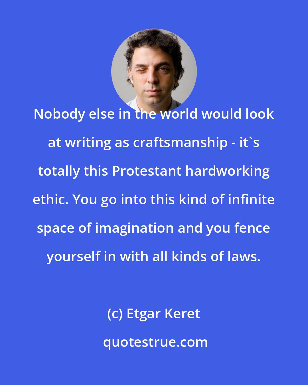 Etgar Keret: Nobody else in the world would look at writing as craftsmanship - it's totally this Protestant hardworking ethic. You go into this kind of infinite space of imagination and you fence yourself in with all kinds of laws.