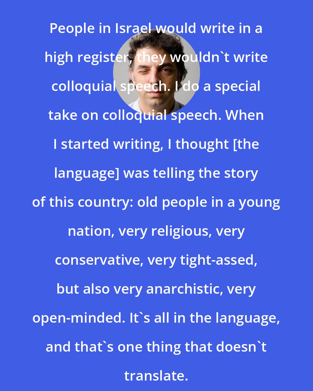 Etgar Keret: People in Israel would write in a high register, they wouldn't write colloquial speech. I do a special take on colloquial speech. When I started writing, I thought [the language] was telling the story of this country: old people in a young nation, very religious, very conservative, very tight-assed, but also very anarchistic, very open-minded. It's all in the language, and that's one thing that doesn't translate.