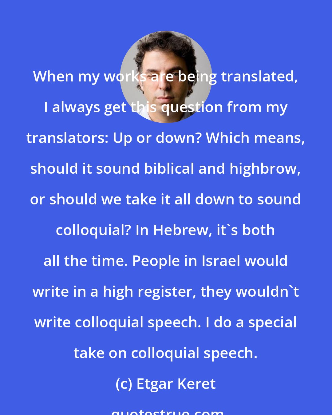 Etgar Keret: When my works are being translated, I always get this question from my translators: Up or down? Which means, should it sound biblical and highbrow, or should we take it all down to sound colloquial? In Hebrew, it's both all the time. People in Israel would write in a high register, they wouldn't write colloquial speech. I do a special take on colloquial speech.