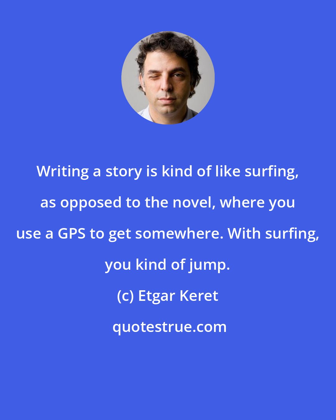 Etgar Keret: Writing a story is kind of like surfing, as opposed to the novel, where you use a GPS to get somewhere. With surfing, you kind of jump.