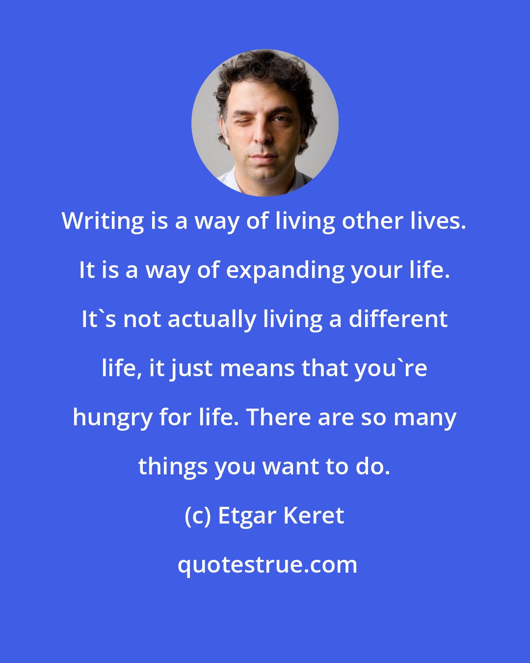 Etgar Keret: Writing is a way of living other lives. It is a way of expanding your life. It's not actually living a different life, it just means that you're hungry for life. There are so many things you want to do.