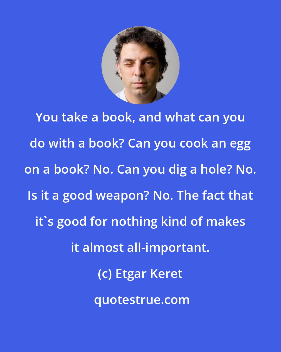 Etgar Keret: You take a book, and what can you do with a book? Can you cook an egg on a book? No. Can you dig a hole? No. Is it a good weapon? No. The fact that it's good for nothing kind of makes it almost all-important.