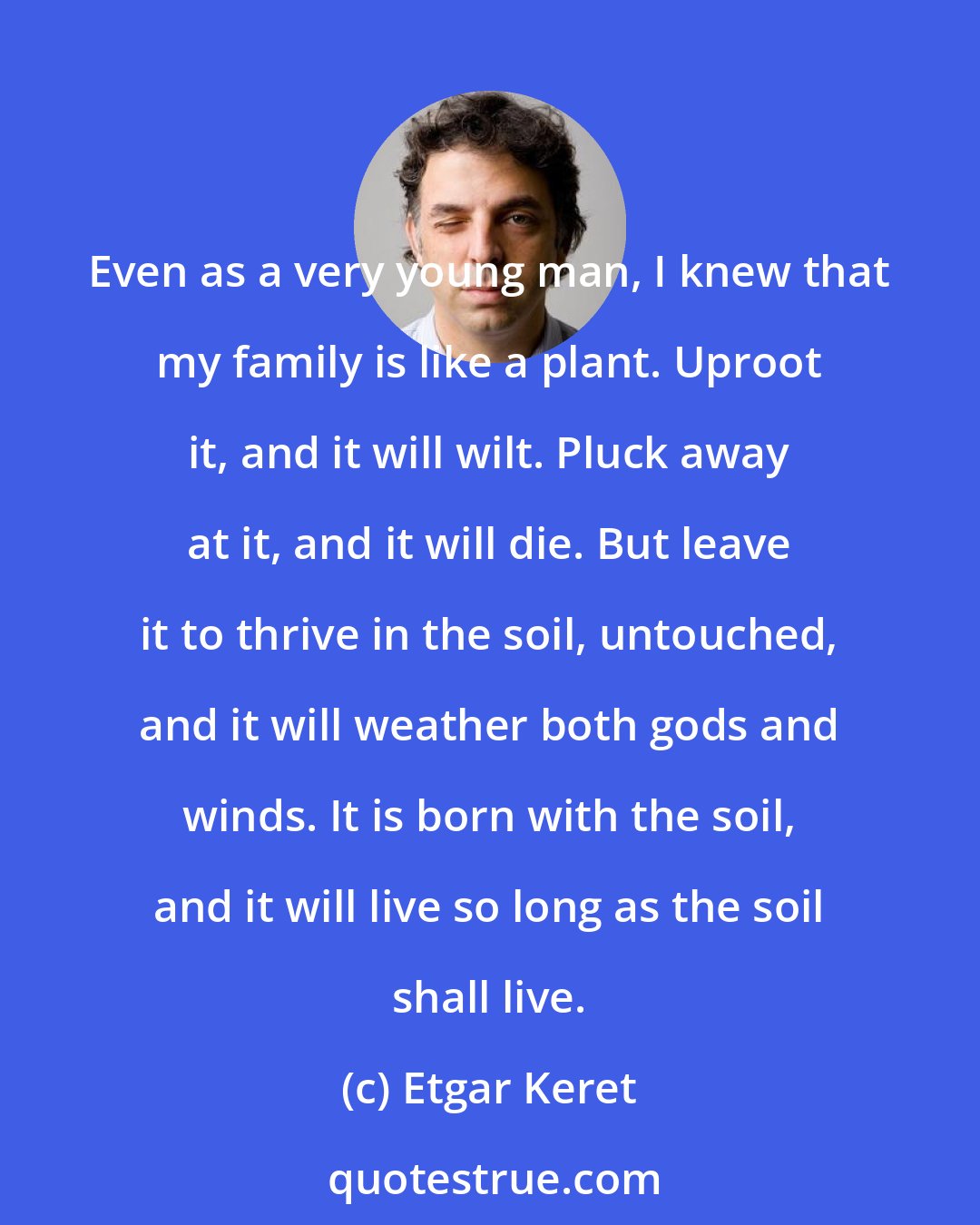 Etgar Keret: Even as a very young man, I knew that my family is like a plant. Uproot it, and it will wilt. Pluck away at it, and it will die. But leave it to thrive in the soil, untouched, and it will weather both gods and winds. It is born with the soil, and it will live so long as the soil shall live.