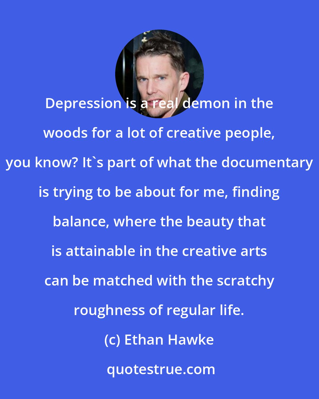 Ethan Hawke: Depression is a real demon in the woods for a lot of creative people, you know? It's part of what the documentary is trying to be about for me, finding balance, where the beauty that is attainable in the creative arts can be matched with the scratchy roughness of regular life.
