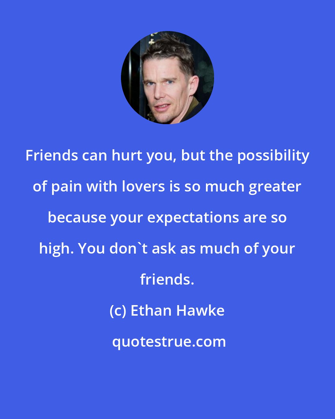Ethan Hawke: Friends can hurt you, but the possibility of pain with lovers is so much greater because your expectations are so high. You don't ask as much of your friends.