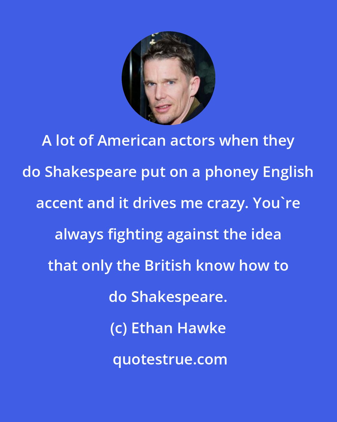 Ethan Hawke: A lot of American actors when they do Shakespeare put on a phoney English accent and it drives me crazy. You're always fighting against the idea that only the British know how to do Shakespeare.