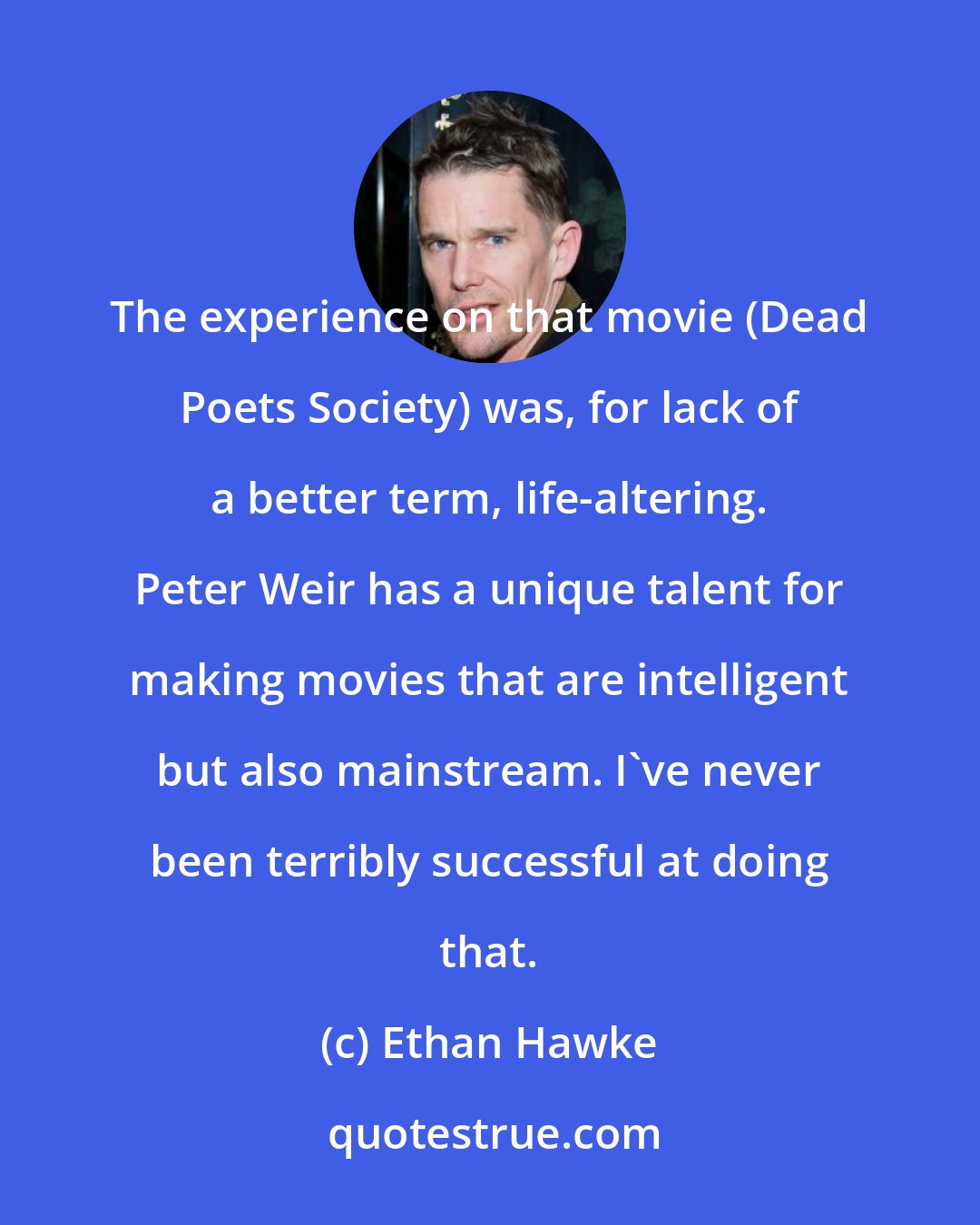 Ethan Hawke: The experience on that movie (Dead Poets Society) was, for lack of a better term, life-altering. Peter Weir has a unique talent for making movies that are intelligent but also mainstream. I've never been terribly successful at doing that.
