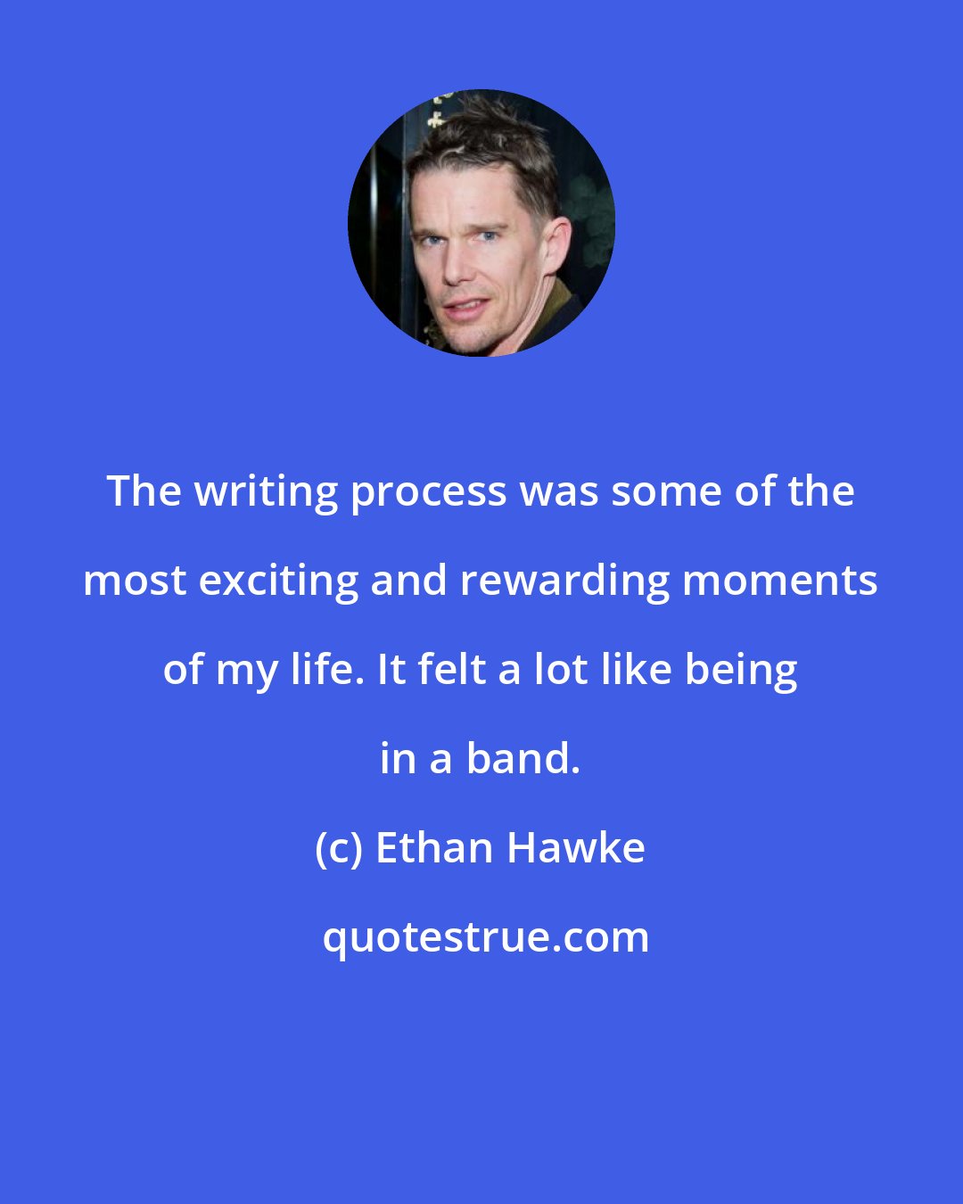 Ethan Hawke: The writing process was some of the most exciting and rewarding moments of my life. It felt a lot like being in a band.