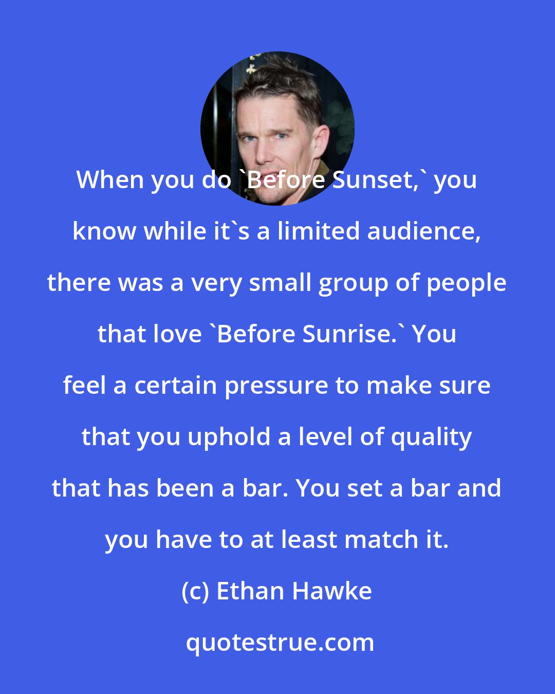 Ethan Hawke: When you do 'Before Sunset,' you know while it's a limited audience, there was a very small group of people that love 'Before Sunrise.' You feel a certain pressure to make sure that you uphold a level of quality that has been a bar. You set a bar and you have to at least match it.