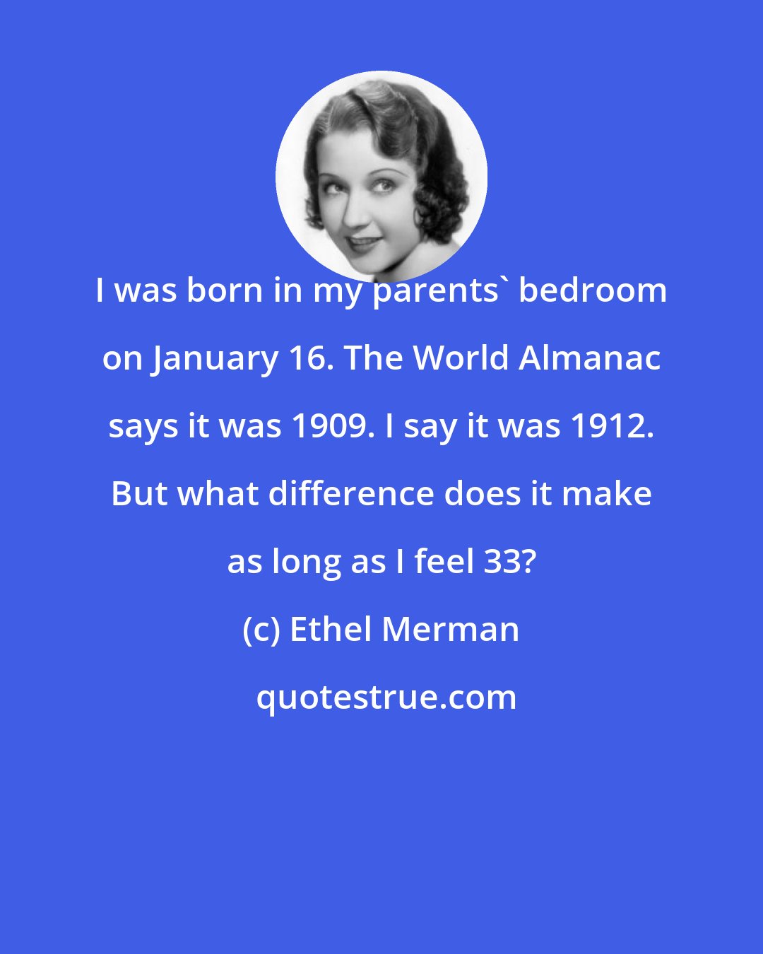 Ethel Merman: I was born in my parents' bedroom on January 16. The World Almanac says it was 1909. I say it was 1912. But what difference does it make as long as I feel 33?