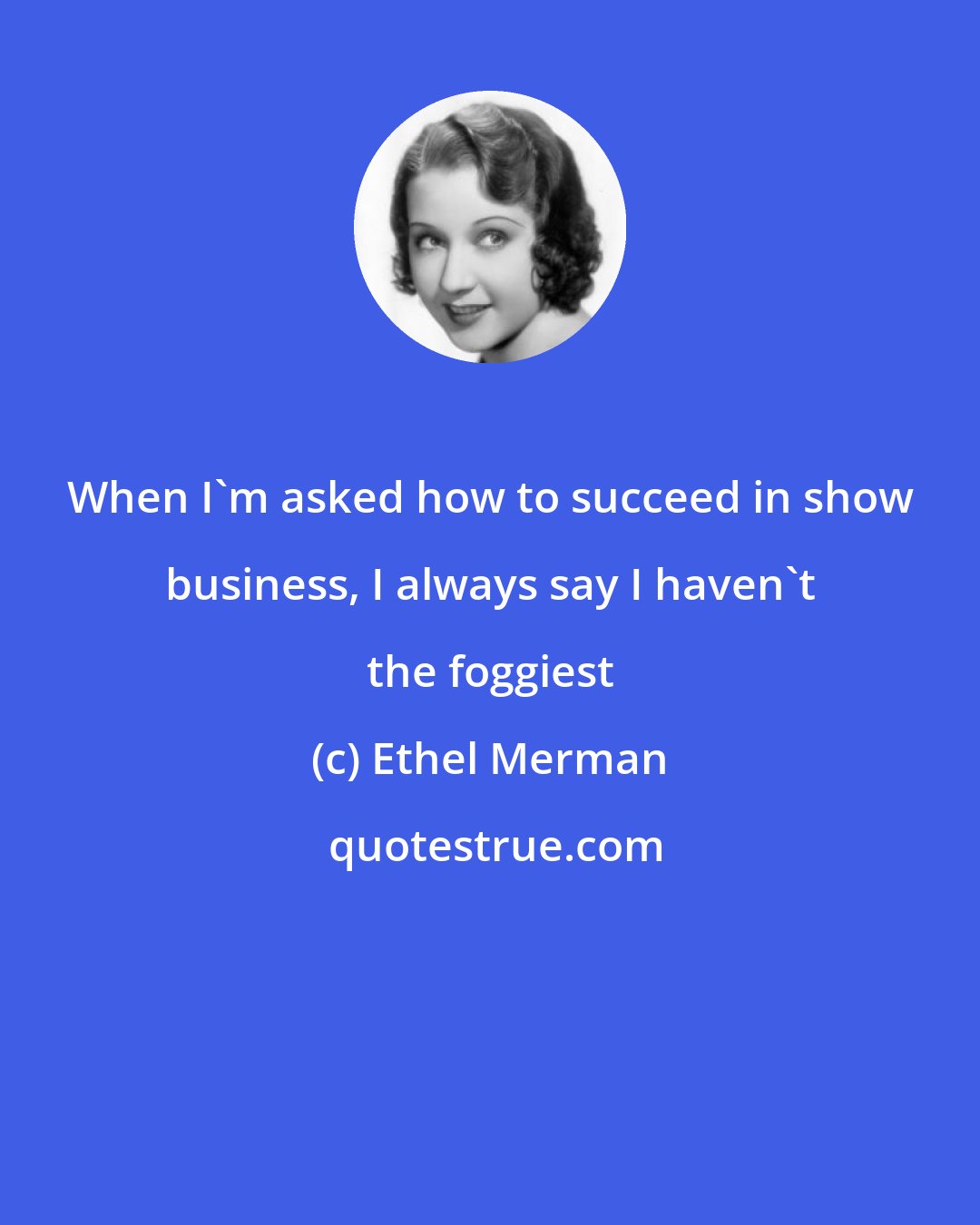 Ethel Merman: When I'm asked how to succeed in show business, I always say I haven't the foggiest