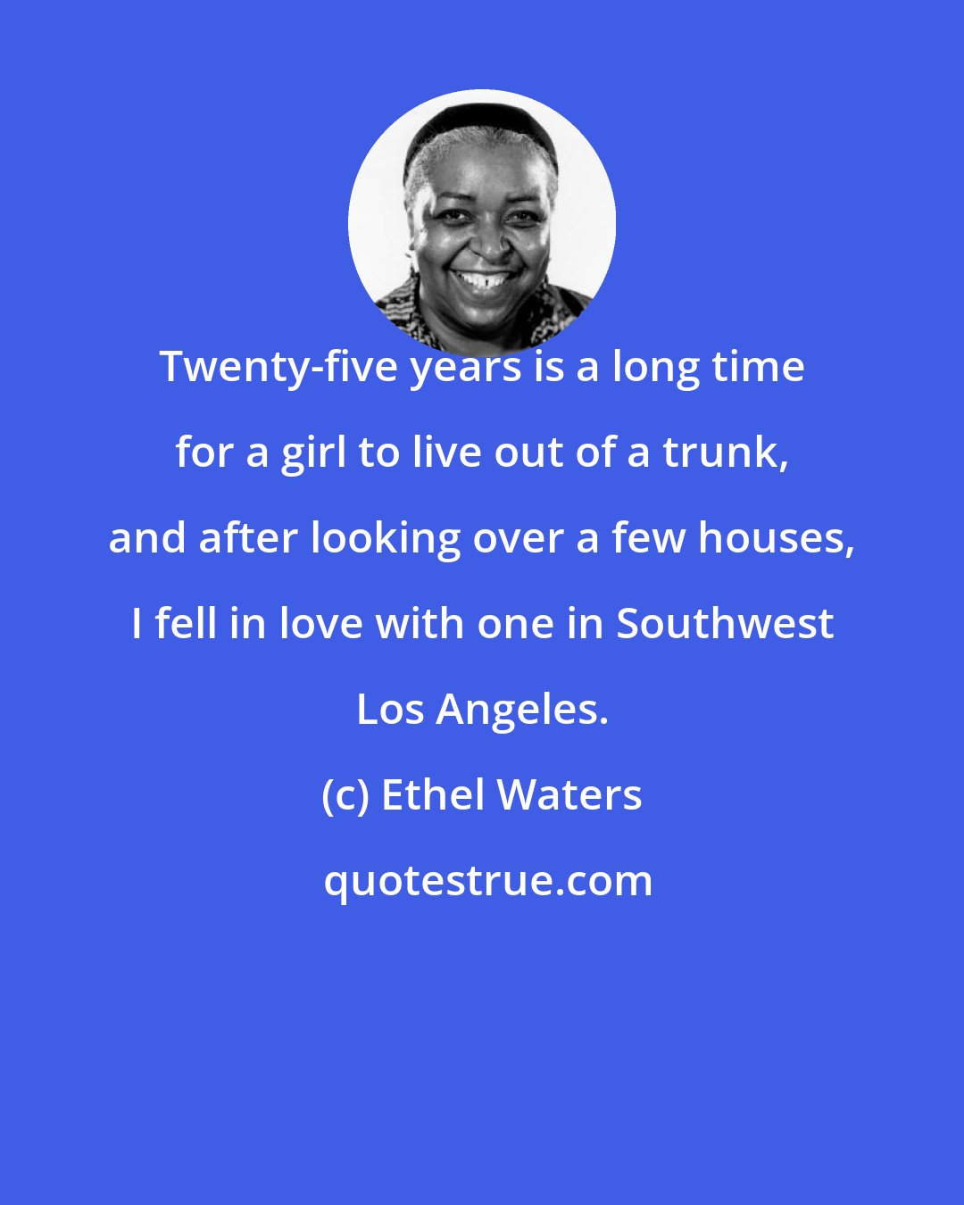 Ethel Waters: Twenty-five years is a long time for a girl to live out of a trunk, and after looking over a few houses, I fell in love with one in Southwest Los Angeles.