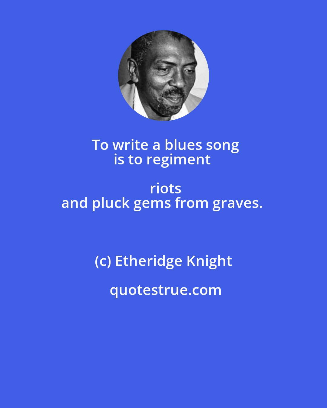 Etheridge Knight: To write a blues song
is to regiment riots
and pluck gems from graves.