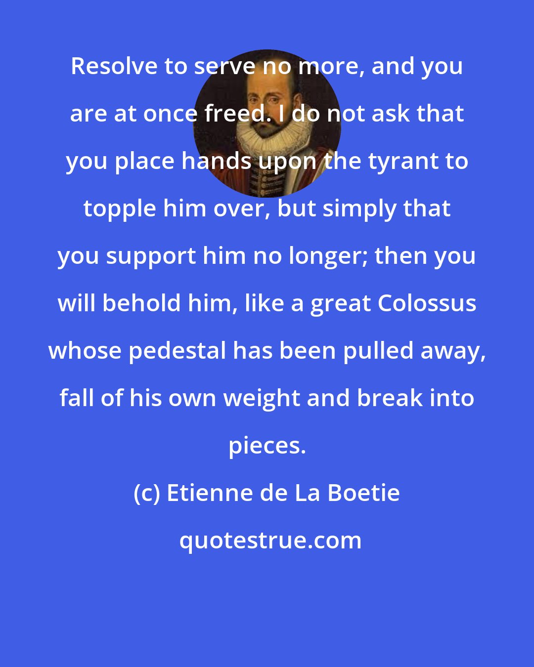 Etienne de La Boetie: Resolve to serve no more, and you are at once freed. I do not ask that you place hands upon the tyrant to topple him over, but simply that you support him no longer; then you will behold him, like a great Colossus whose pedestal has been pulled away, fall of his own weight and break into pieces.