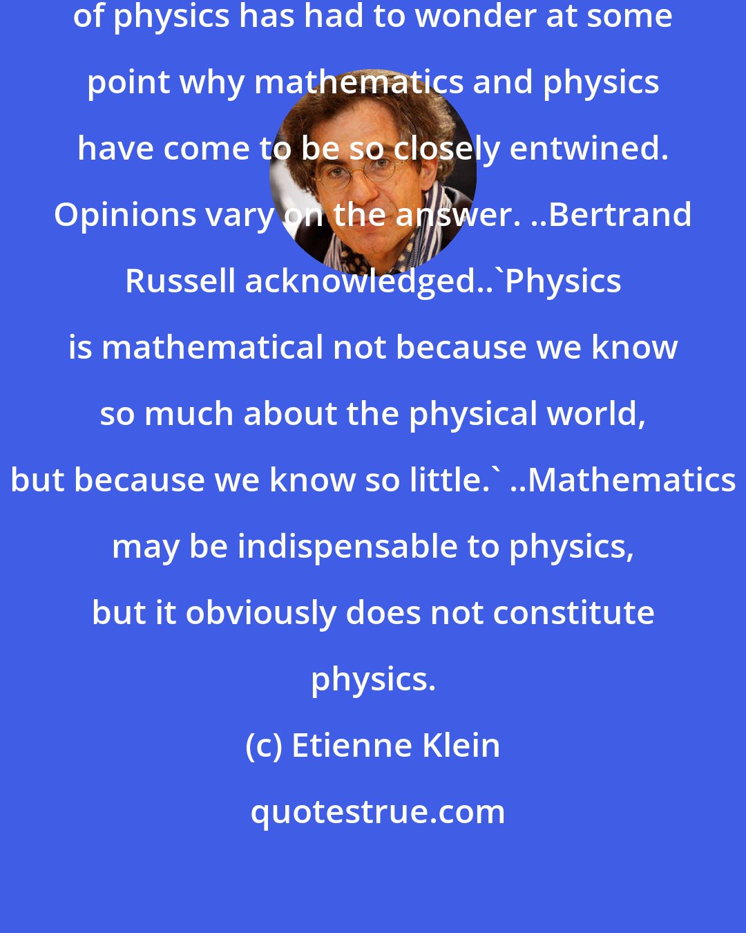 Etienne Klein: It seems that every practitioner of physics has had to wonder at some point why mathematics and physics have come to be so closely entwined. Opinions vary on the answer. ..Bertrand Russell acknowledged..'Physics is mathematical not because we know so much about the physical world, but because we know so little.' ..Mathematics may be indispensable to physics, but it obviously does not constitute physics.