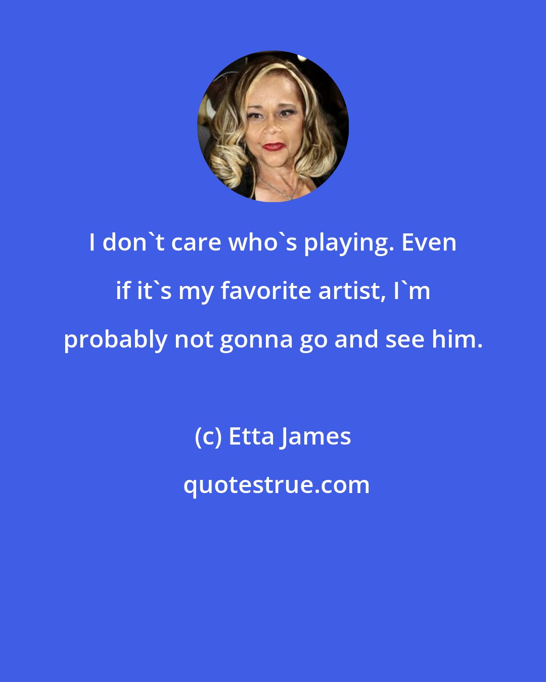 Etta James: I don't care who's playing. Even if it's my favorite artist, I'm probably not gonna go and see him.