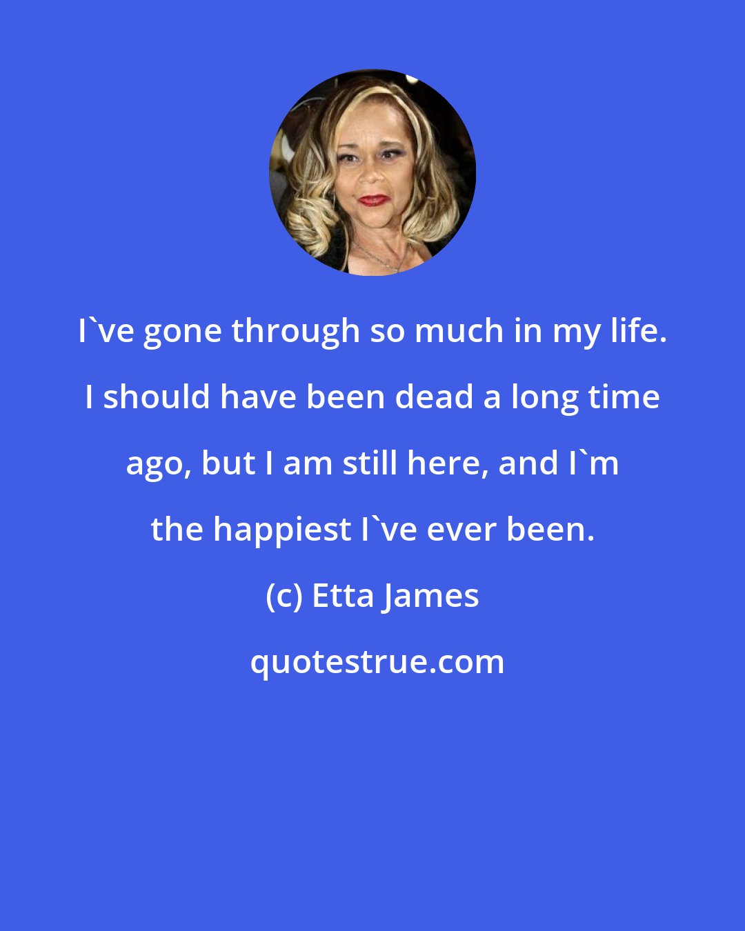 Etta James: I've gone through so much in my life. I should have been dead a long time ago, but I am still here, and I'm the happiest I've ever been.