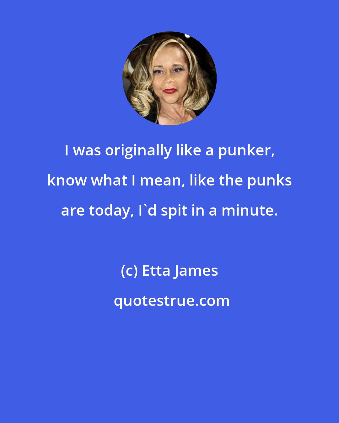 Etta James: I was originally like a punker, know what I mean, like the punks are today, I'd spit in a minute.
