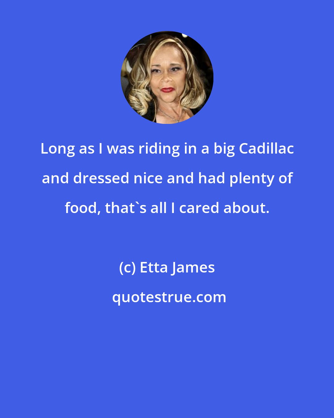 Etta James: Long as I was riding in a big Cadillac and dressed nice and had plenty of food, that's all I cared about.