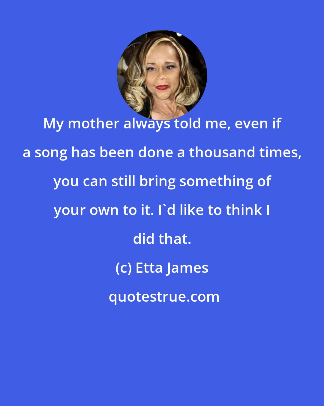 Etta James: My mother always told me, even if a song has been done a thousand times, you can still bring something of your own to it. I'd like to think I did that.