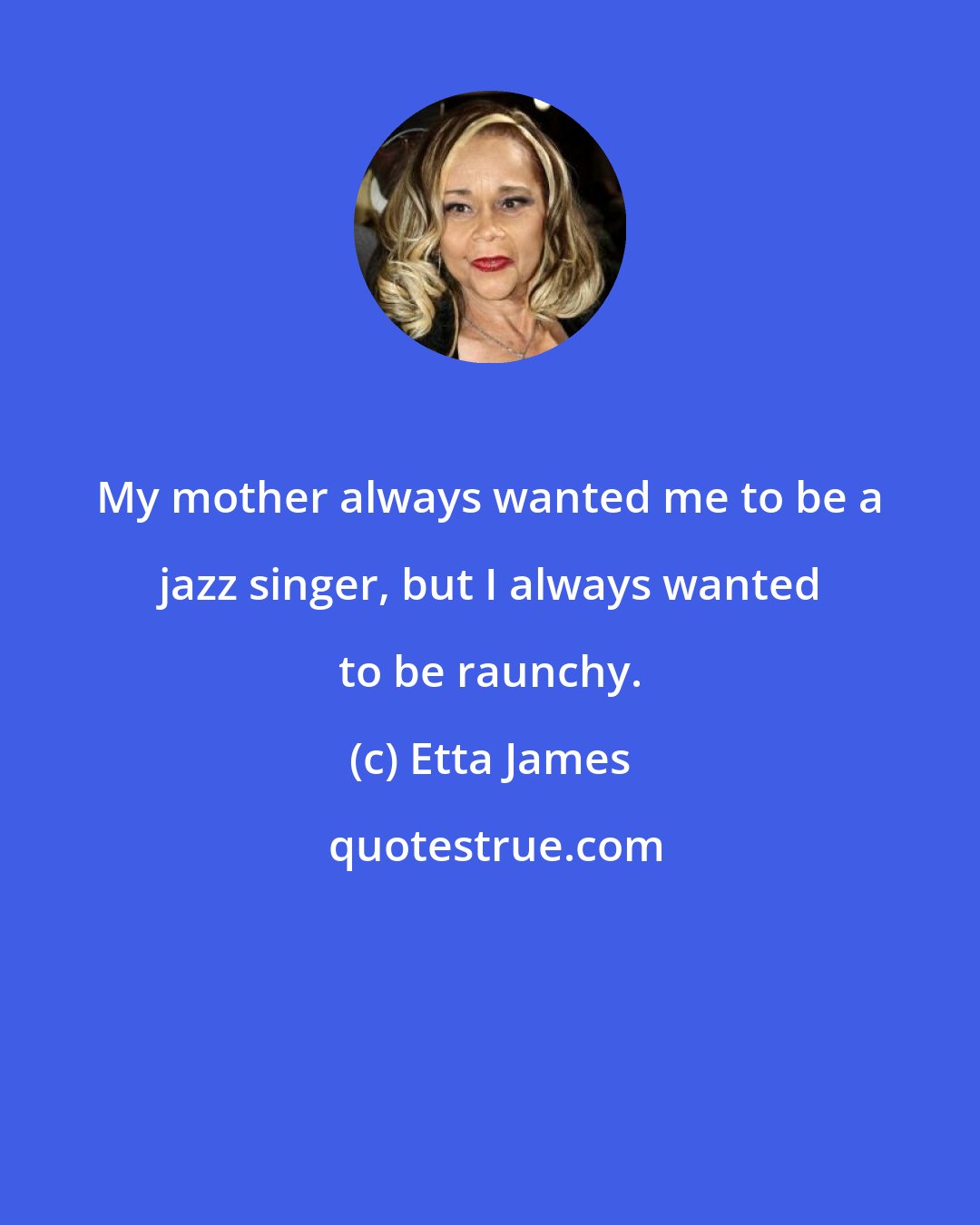 Etta James: My mother always wanted me to be a jazz singer, but I always wanted to be raunchy.