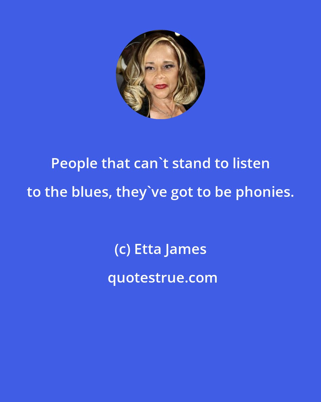 Etta James: People that can't stand to listen to the blues, they've got to be phonies.