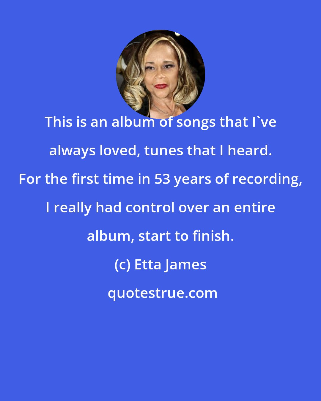 Etta James: This is an album of songs that I've always loved, tunes that I heard. For the first time in 53 years of recording, I really had control over an entire album, start to finish.