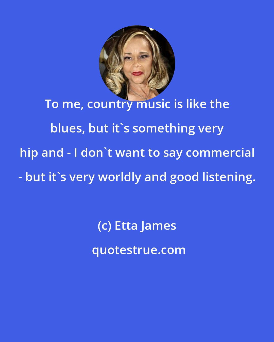 Etta James: To me, country music is like the blues, but it's something very hip and - I don't want to say commercial - but it's very worldly and good listening.