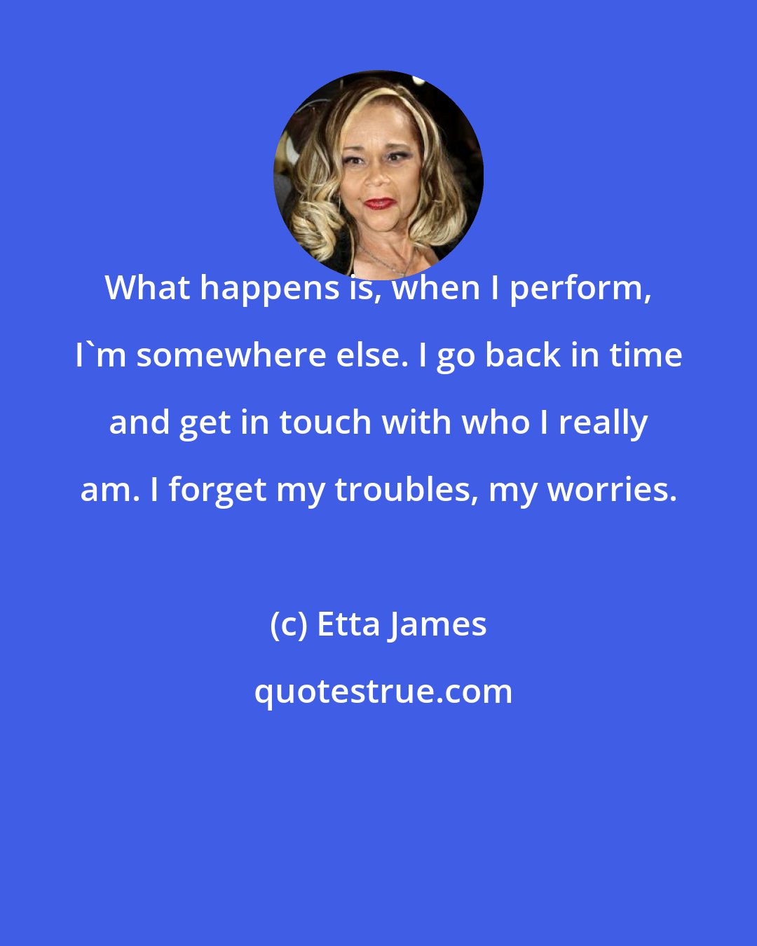 Etta James: What happens is, when I perform, I'm somewhere else. I go back in time and get in touch with who I really am. I forget my troubles, my worries.