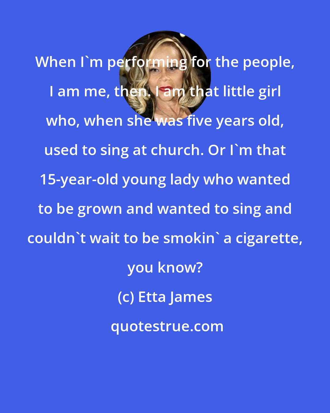 Etta James: When I'm performing for the people, I am me, then. I am that little girl who, when she was five years old, used to sing at church. Or I'm that 15-year-old young lady who wanted to be grown and wanted to sing and couldn't wait to be smokin' a cigarette, you know?