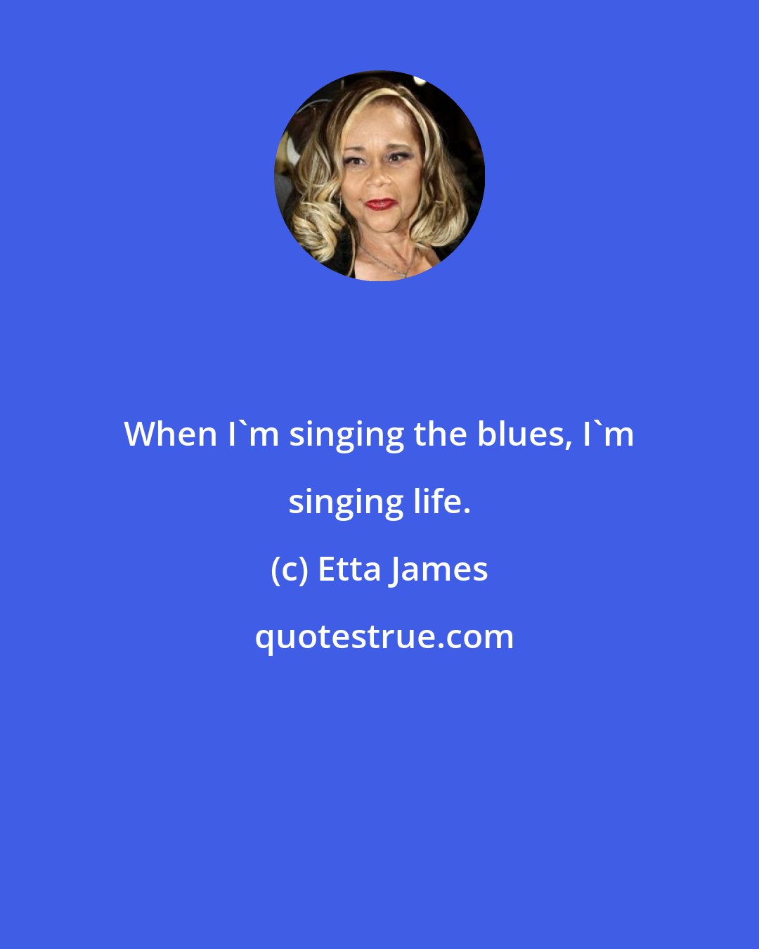 Etta James: When I'm singing the blues, I'm singing life.