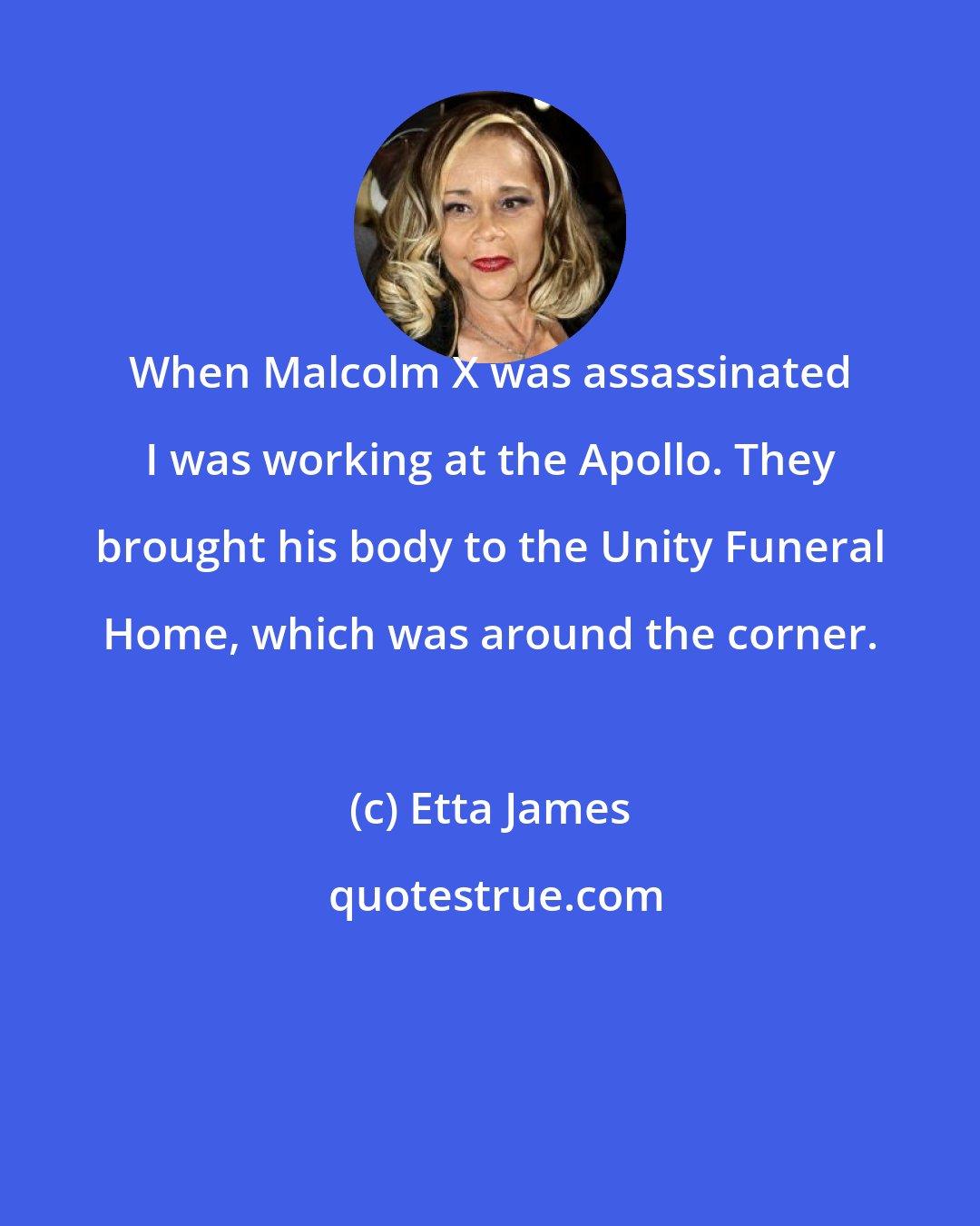 Etta James: When Malcolm X was assassinated I was working at the Apollo. They brought his body to the Unity Funeral Home, which was around the corner.