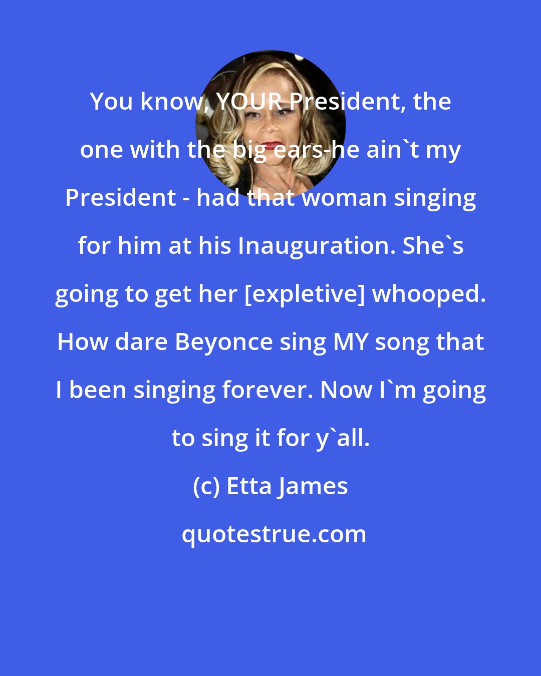 Etta James: You know, YOUR President, the one with the big ears-he ain't my President - had that woman singing for him at his Inauguration. She's going to get her [expletive] whooped. How dare Beyonce sing MY song that I been singing forever. Now I'm going to sing it for y'all.