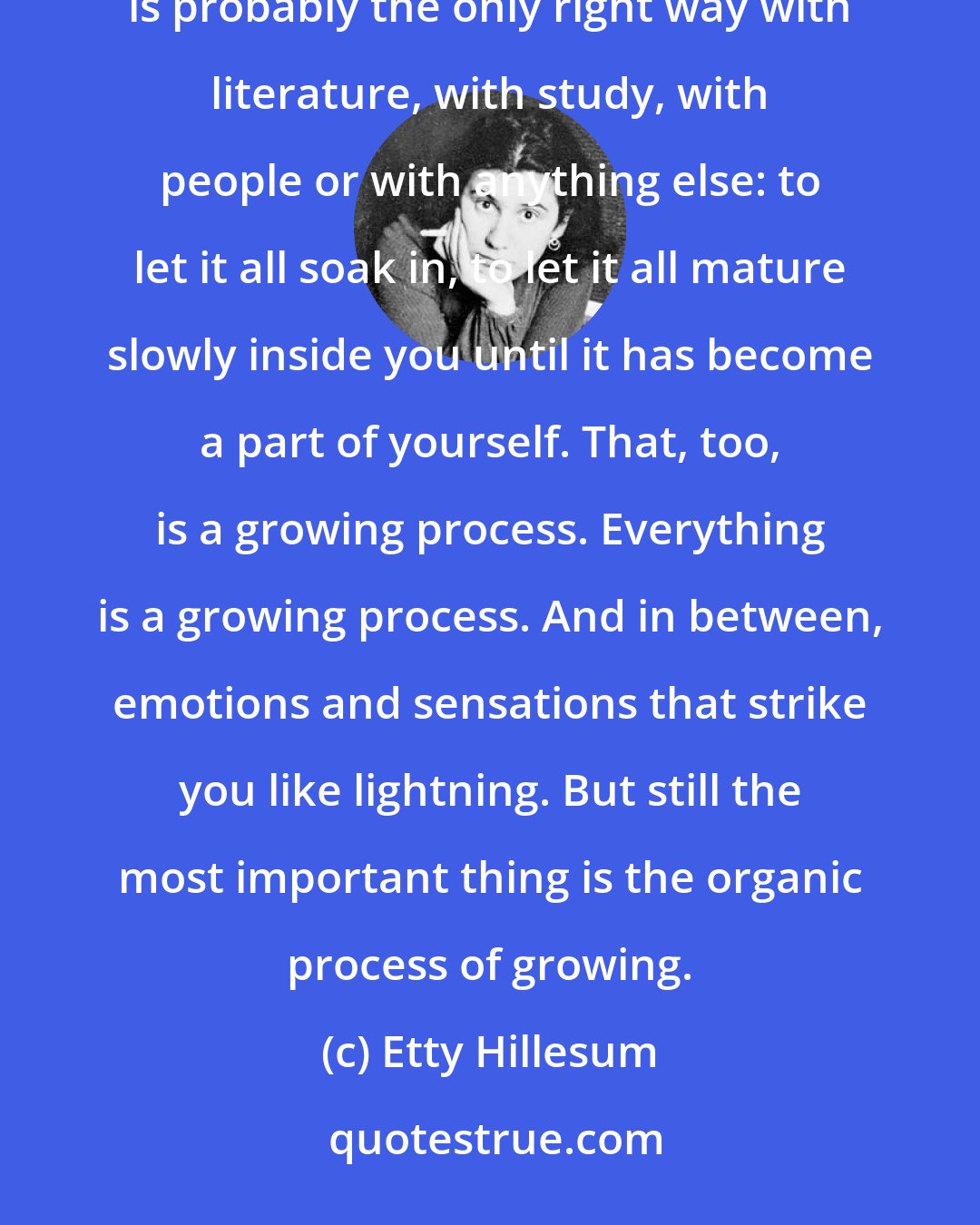 Etty Hillesum: Slowly but surely I have been soaking Rilke up these last few months: the man, his work and his life. And that is probably the only right way with literature, with study, with people or with anything else: to let it all soak in, to let it all mature slowly inside you until it has become a part of yourself. That, too, is a growing process. Everything is a growing process. And in between, emotions and sensations that strike you like lightning. But still the most important thing is the organic process of growing.
