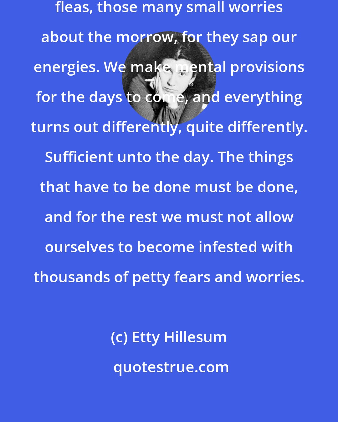 Etty Hillesum: We have to fight them daily, like fleas, those many small worries about the morrow, for they sap our energies. We make mental provisions for the days to come, and everything turns out differently, quite differently. Sufficient unto the day. The things that have to be done must be done, and for the rest we must not allow ourselves to become infested with thousands of petty fears and worries.