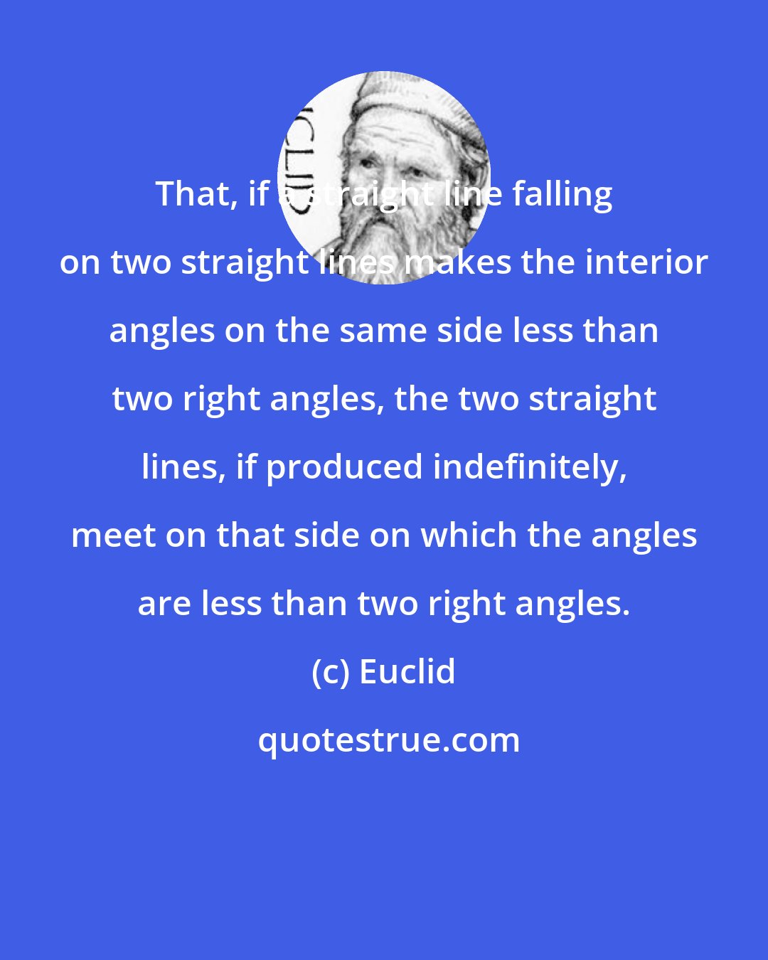 Euclid: That, if a straight line falling on two straight lines makes the interior angles on the same side less than two right angles, the two straight lines, if produced indefinitely, meet on that side on which the angles are less than two right angles.