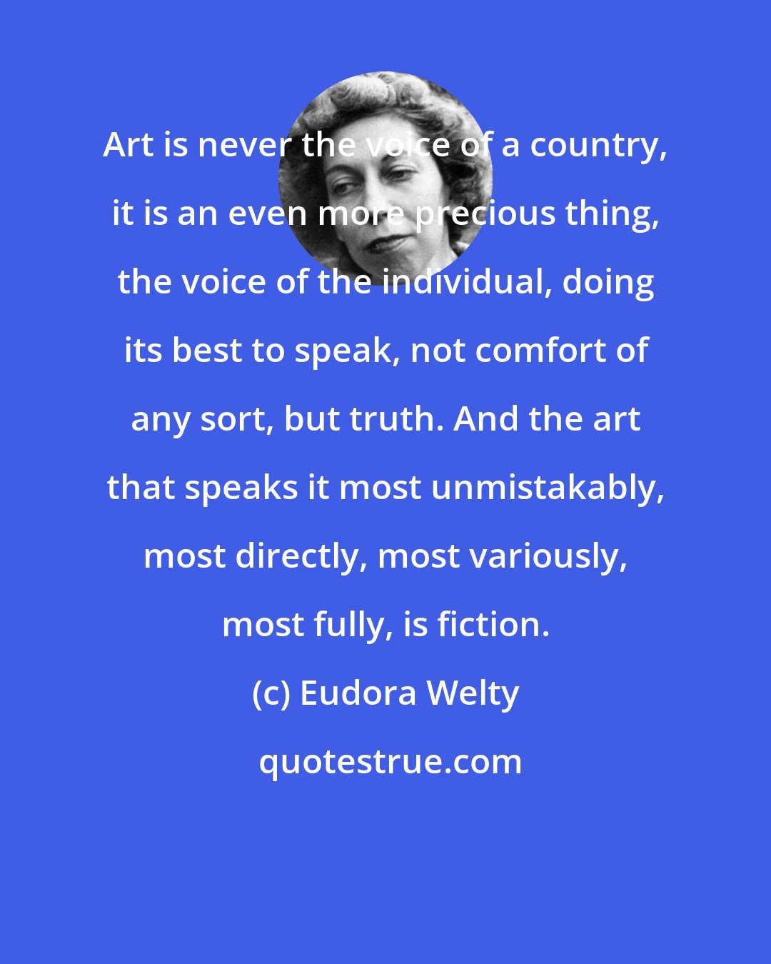 Eudora Welty: Art is never the voice of a country, it is an even more precious thing, the voice of the individual, doing its best to speak, not comfort of any sort, but truth. And the art that speaks it most unmistakably, most directly, most variously, most fully, is fiction.