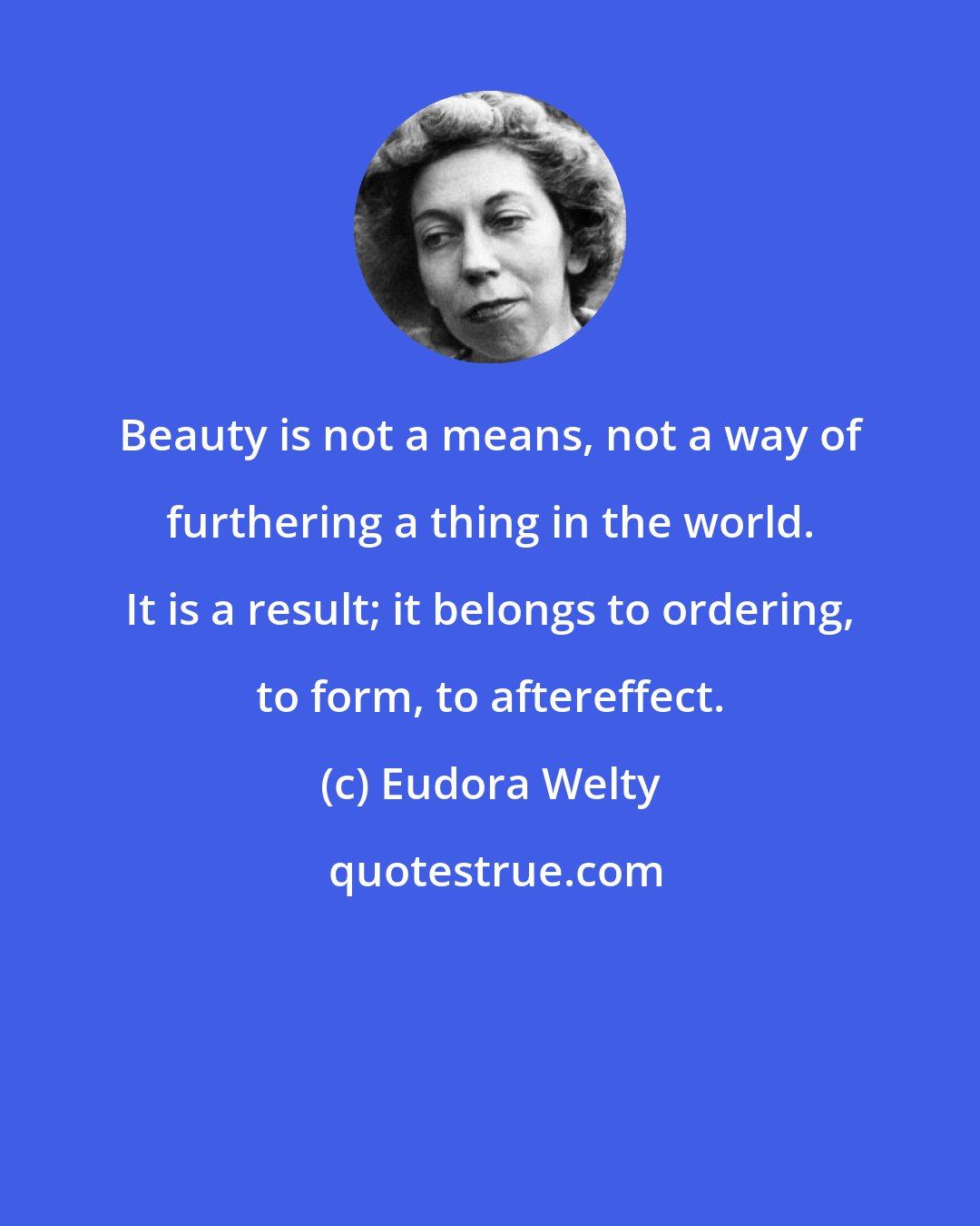 Eudora Welty: Beauty is not a means, not a way of furthering a thing in the world. It is a result; it belongs to ordering, to form, to aftereffect.