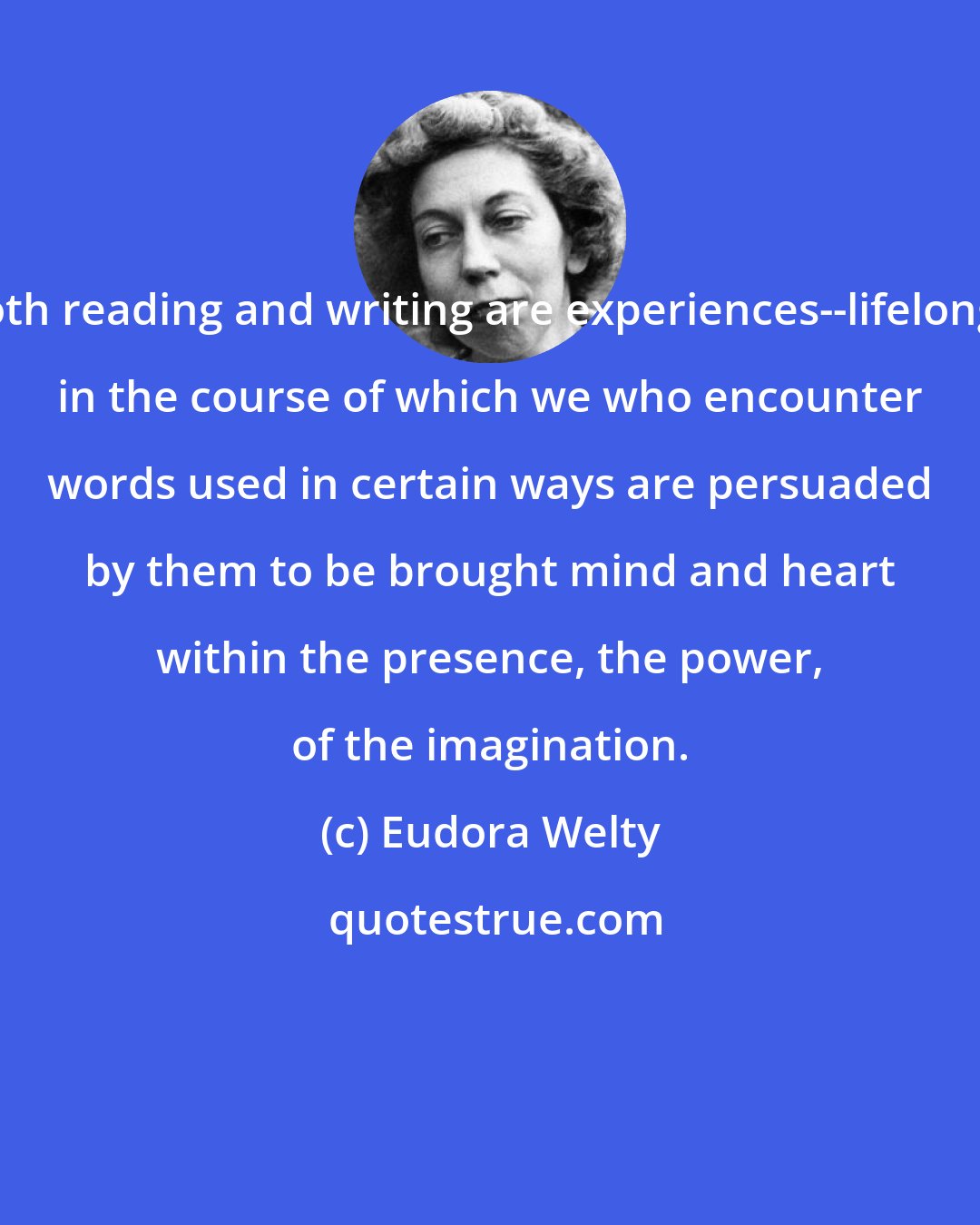 Eudora Welty: Both reading and writing are experiences--lifelong-- in the course of which we who encounter words used in certain ways are persuaded by them to be brought mind and heart within the presence, the power, of the imagination.