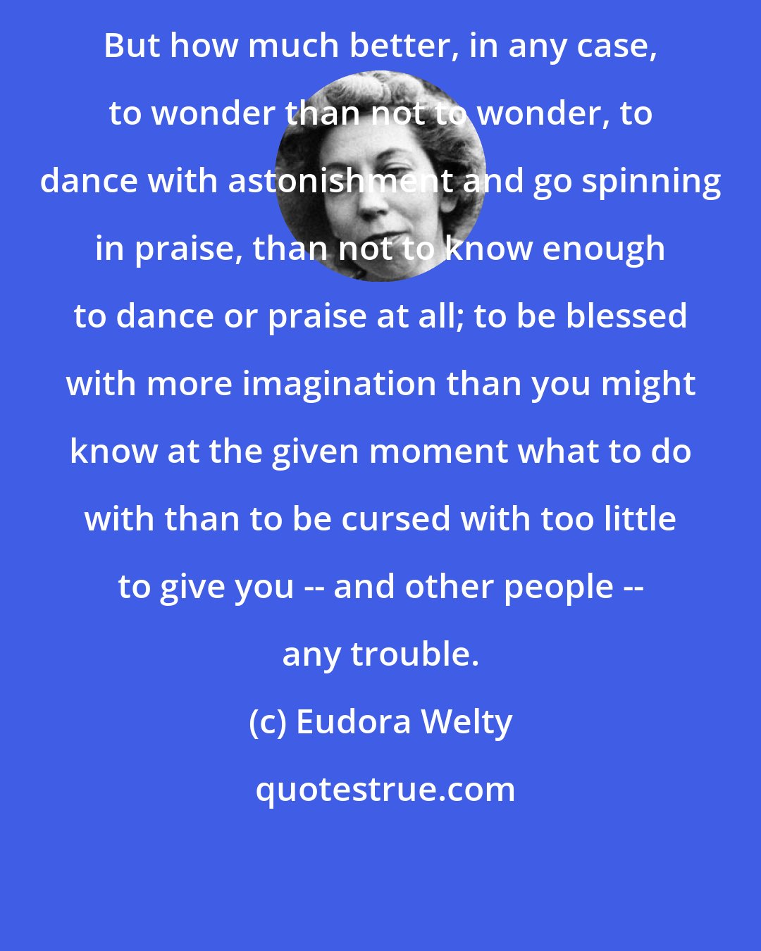 Eudora Welty: But how much better, in any case, to wonder than not to wonder, to dance with astonishment and go spinning in praise, than not to know enough to dance or praise at all; to be blessed with more imagination than you might know at the given moment what to do with than to be cursed with too little to give you -- and other people -- any trouble.