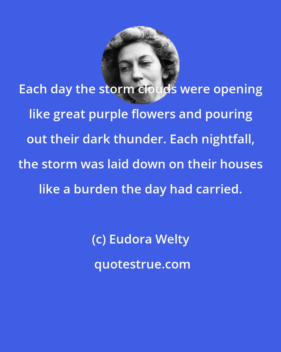 Eudora Welty: Each day the storm clouds were opening like great purple flowers and pouring out their dark thunder. Each nightfall, the storm was laid down on their houses like a burden the day had carried.