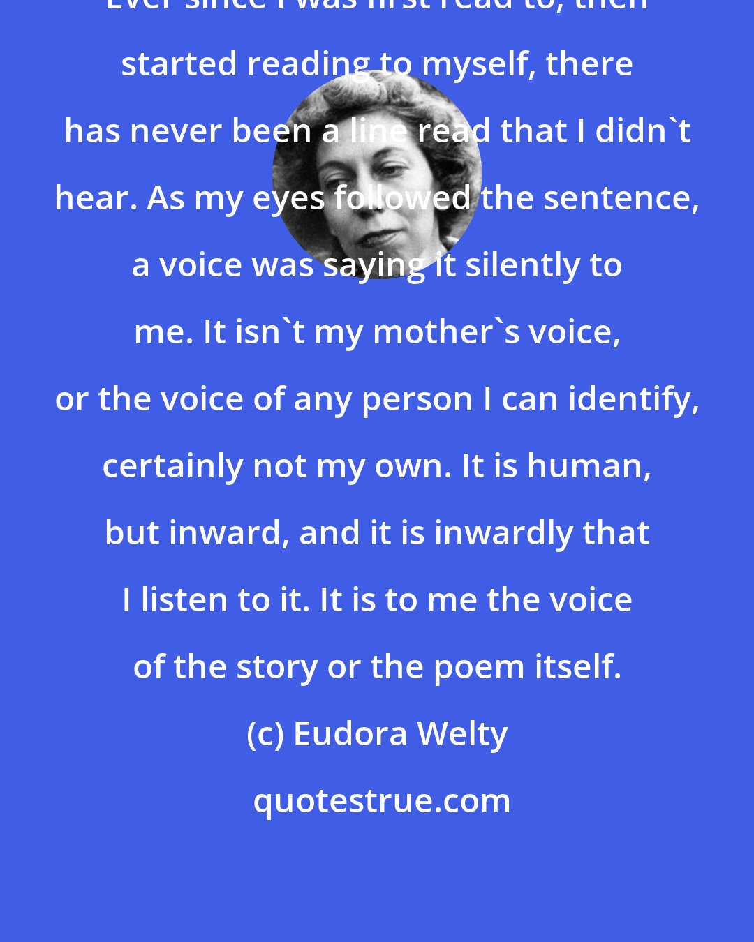 Eudora Welty: Ever since I was first read to, then started reading to myself, there has never been a line read that I didn't hear. As my eyes followed the sentence, a voice was saying it silently to me. It isn't my mother's voice, or the voice of any person I can identify, certainly not my own. It is human, but inward, and it is inwardly that I listen to it. It is to me the voice of the story or the poem itself.