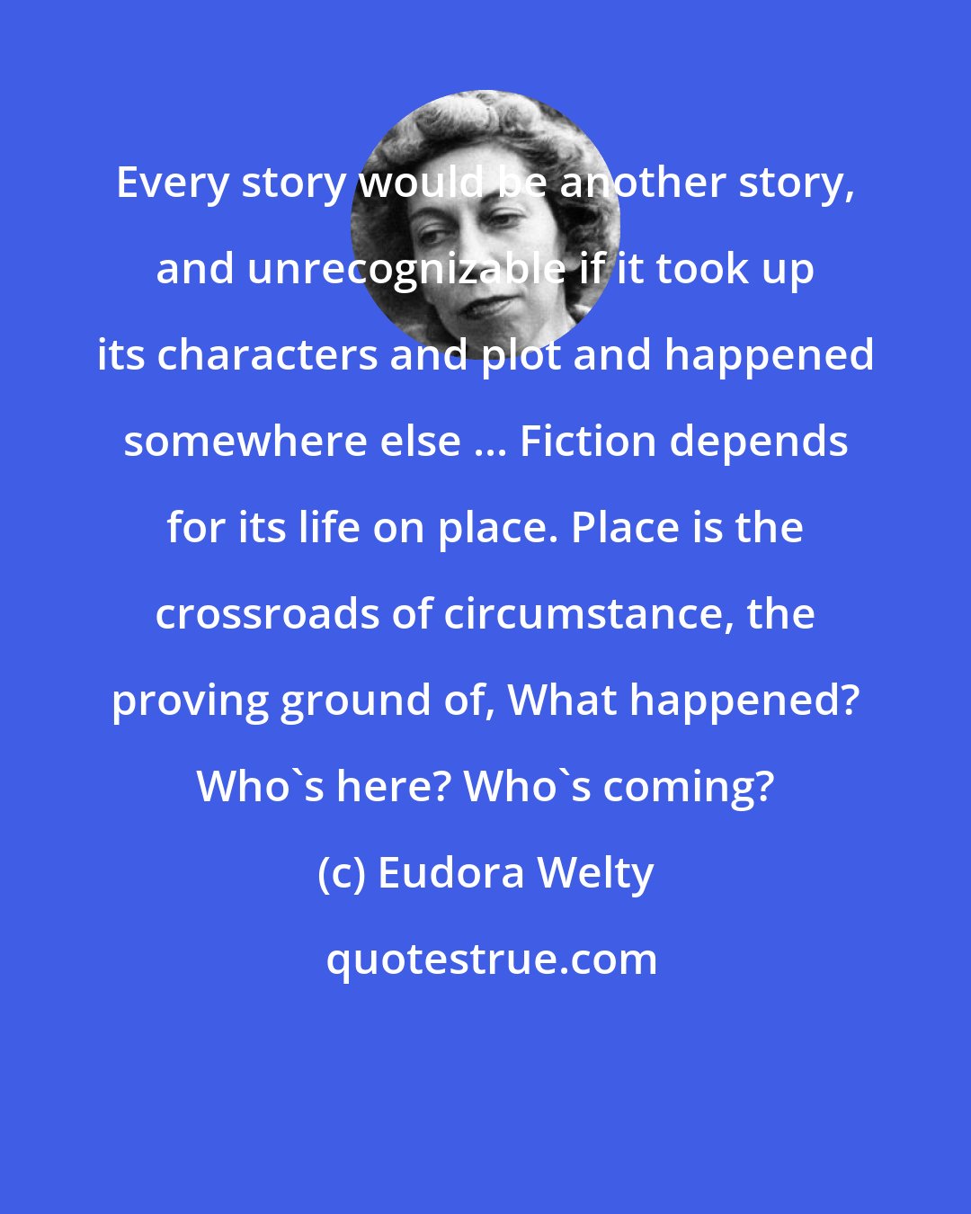 Eudora Welty: Every story would be another story, and unrecognizable if it took up its characters and plot and happened somewhere else ... Fiction depends for its life on place. Place is the crossroads of circumstance, the proving ground of, What happened? Who's here? Who's coming?