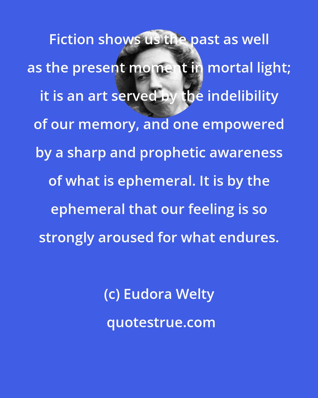 Eudora Welty: Fiction shows us the past as well as the present moment in mortal light; it is an art served by the indelibility of our memory, and one empowered by a sharp and prophetic awareness of what is ephemeral. It is by the ephemeral that our feeling is so strongly aroused for what endures.