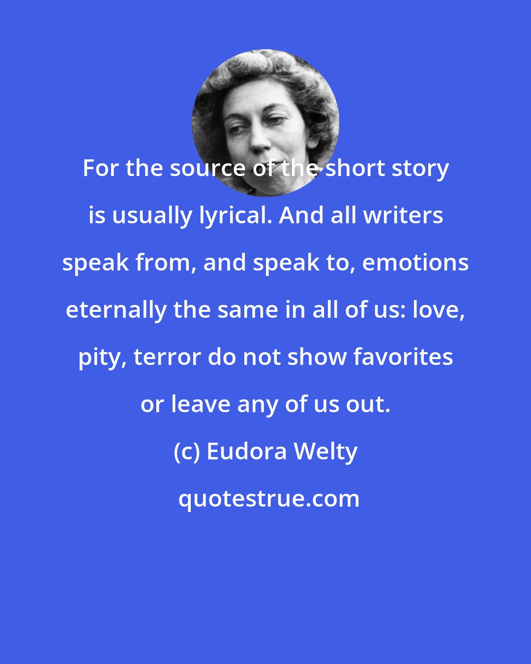 Eudora Welty: For the source of the short story is usually lyrical. And all writers speak from, and speak to, emotions eternally the same in all of us: love, pity, terror do not show favorites or leave any of us out.