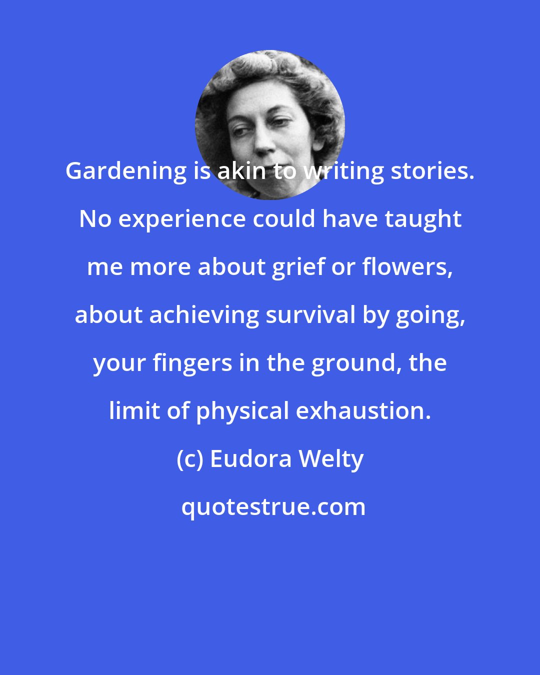 Eudora Welty: Gardening is akin to writing stories. No experience could have taught me more about grief or flowers, about achieving survival by going, your fingers in the ground, the limit of physical exhaustion.