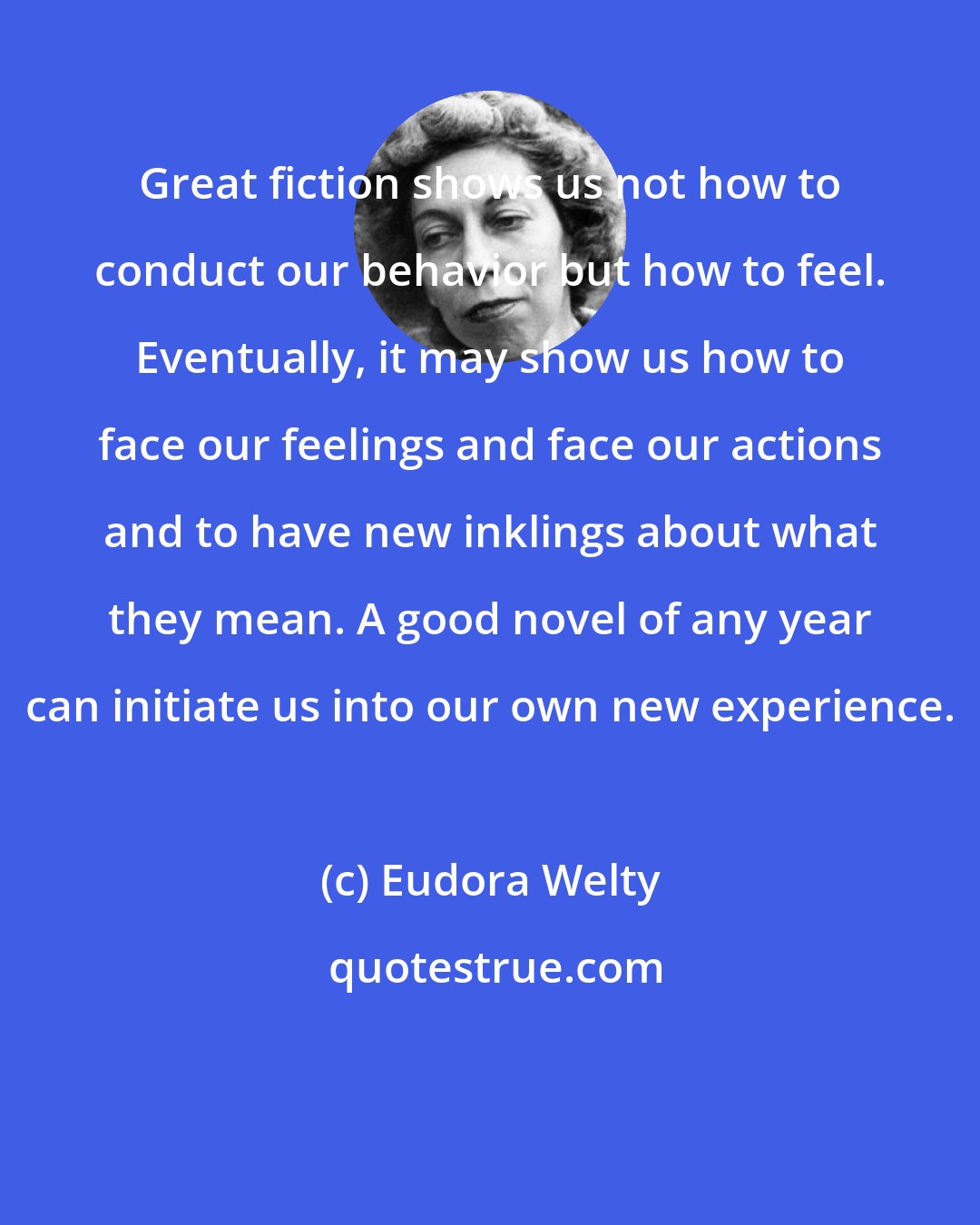 Eudora Welty: Great fiction shows us not how to conduct our behavior but how to feel. Eventually, it may show us how to face our feelings and face our actions and to have new inklings about what they mean. A good novel of any year can initiate us into our own new experience.