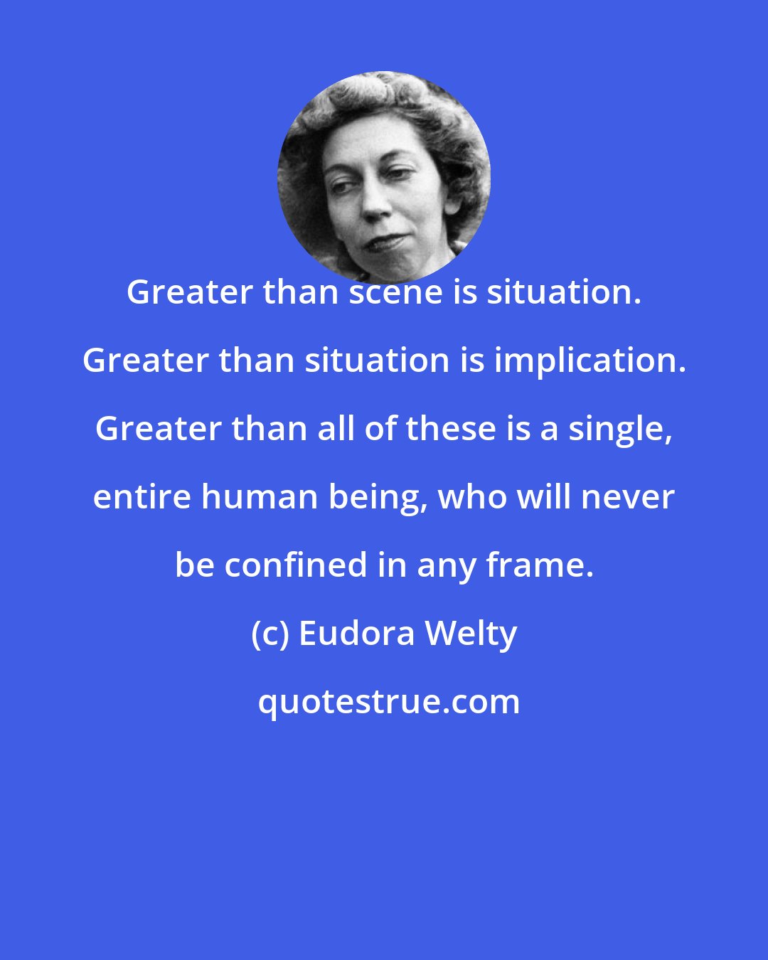 Eudora Welty: Greater than scene is situation. Greater than situation is implication. Greater than all of these is a single, entire human being, who will never be confined in any frame.