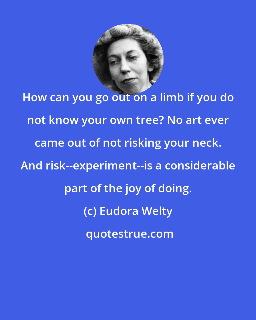 Eudora Welty: How can you go out on a limb if you do not know your own tree? No art ever came out of not risking your neck. And risk--experiment--is a considerable part of the joy of doing.