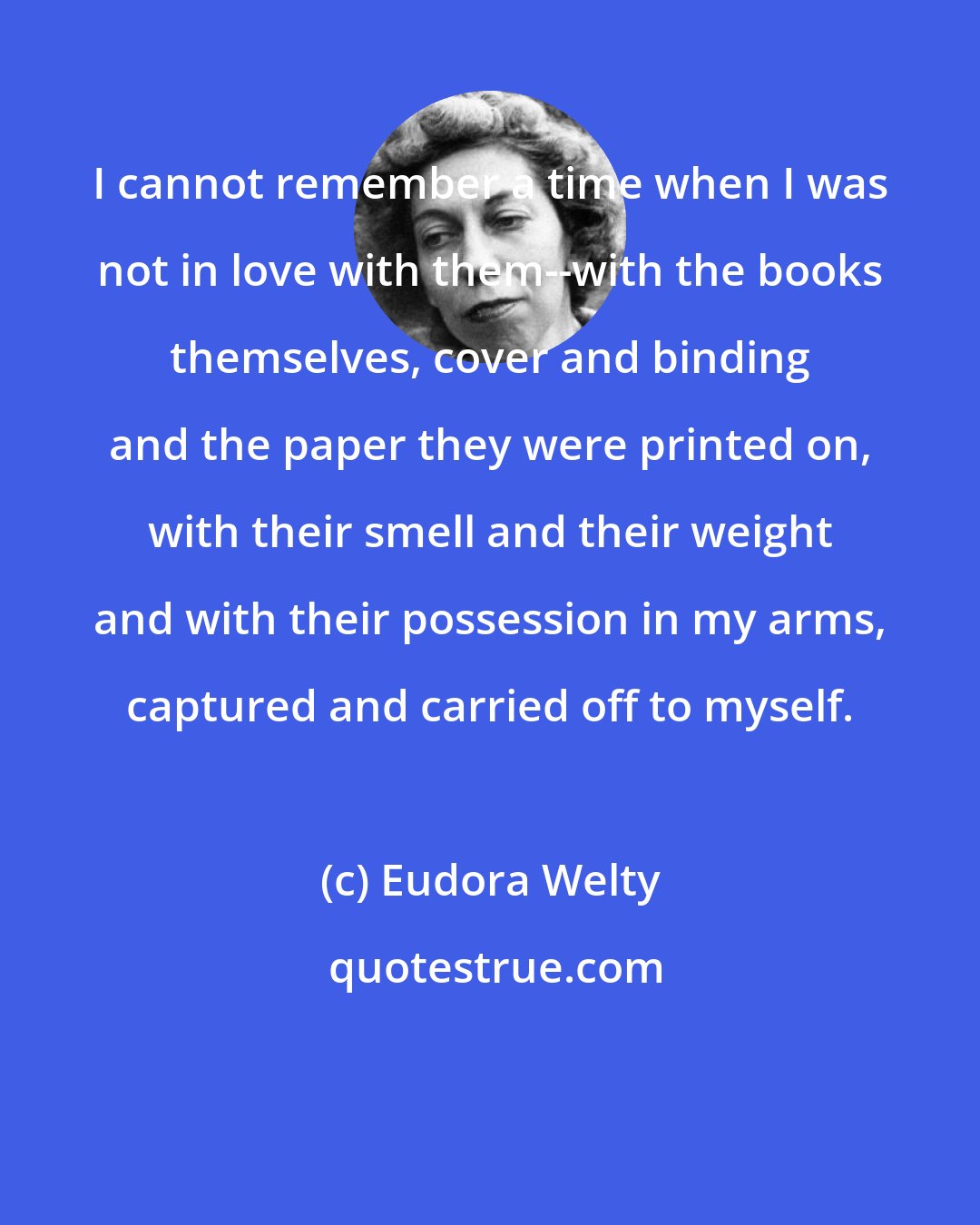 Eudora Welty: I cannot remember a time when I was not in love with them--with the books themselves, cover and binding and the paper they were printed on, with their smell and their weight and with their possession in my arms, captured and carried off to myself.